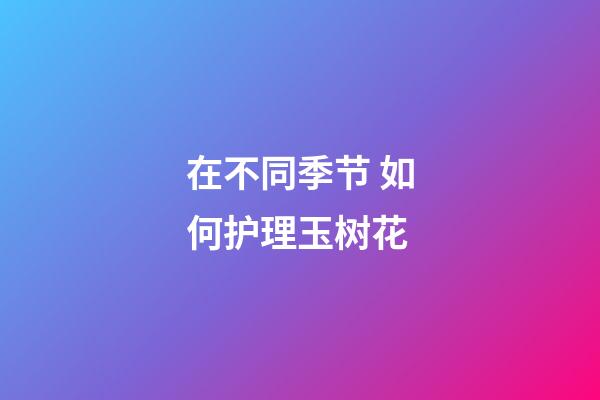 在不同季节 如何护理玉树花